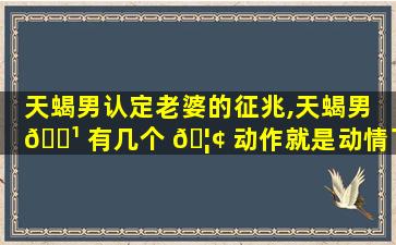 天蝎男认定老婆的征兆,天蝎男 🌹 有几个 🦢 动作就是动情了